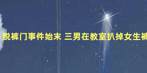 脱裤门事件始末 三男在教室扒掉女生裤子拍摄猥亵